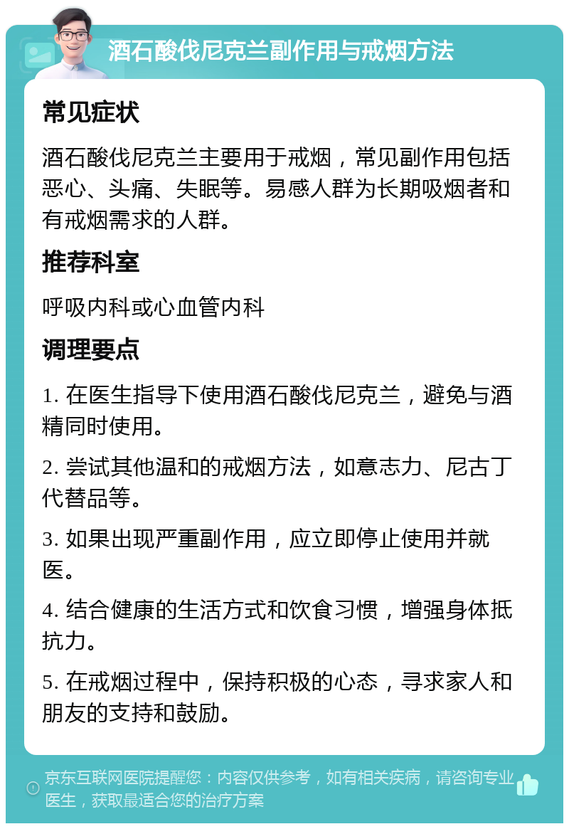 酒石酸伐尼克兰副作用与戒烟方法 常见症状 酒石酸伐尼克兰主要用于戒烟，常见副作用包括恶心、头痛、失眠等。易感人群为长期吸烟者和有戒烟需求的人群。 推荐科室 呼吸内科或心血管内科 调理要点 1. 在医生指导下使用酒石酸伐尼克兰，避免与酒精同时使用。 2. 尝试其他温和的戒烟方法，如意志力、尼古丁代替品等。 3. 如果出现严重副作用，应立即停止使用并就医。 4. 结合健康的生活方式和饮食习惯，增强身体抵抗力。 5. 在戒烟过程中，保持积极的心态，寻求家人和朋友的支持和鼓励。