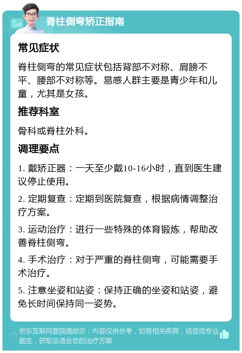 脊柱侧弯矫正指南 常见症状 脊柱侧弯的常见症状包括背部不对称、肩膀不平、腰部不对称等。易感人群主要是青少年和儿童，尤其是女孩。 推荐科室 骨科或脊柱外科。 调理要点 1. 戴矫正器：一天至少戴10-16小时，直到医生建议停止使用。 2. 定期复查：定期到医院复查，根据病情调整治疗方案。 3. 运动治疗：进行一些特殊的体育锻炼，帮助改善脊柱侧弯。 4. 手术治疗：对于严重的脊柱侧弯，可能需要手术治疗。 5. 注意坐姿和站姿：保持正确的坐姿和站姿，避免长时间保持同一姿势。