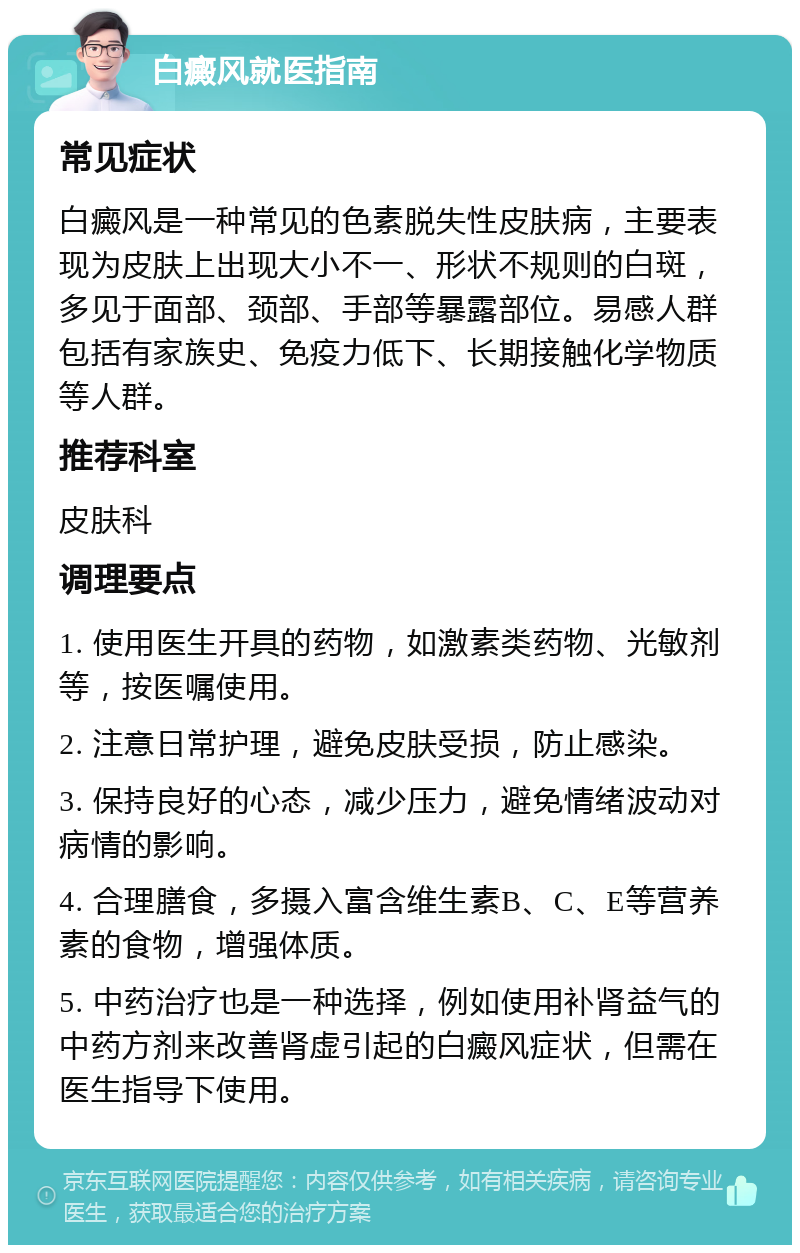 白癜风就医指南 常见症状 白癜风是一种常见的色素脱失性皮肤病，主要表现为皮肤上出现大小不一、形状不规则的白斑，多见于面部、颈部、手部等暴露部位。易感人群包括有家族史、免疫力低下、长期接触化学物质等人群。 推荐科室 皮肤科 调理要点 1. 使用医生开具的药物，如激素类药物、光敏剂等，按医嘱使用。 2. 注意日常护理，避免皮肤受损，防止感染。 3. 保持良好的心态，减少压力，避免情绪波动对病情的影响。 4. 合理膳食，多摄入富含维生素B、C、E等营养素的食物，增强体质。 5. 中药治疗也是一种选择，例如使用补肾益气的中药方剂来改善肾虚引起的白癜风症状，但需在医生指导下使用。