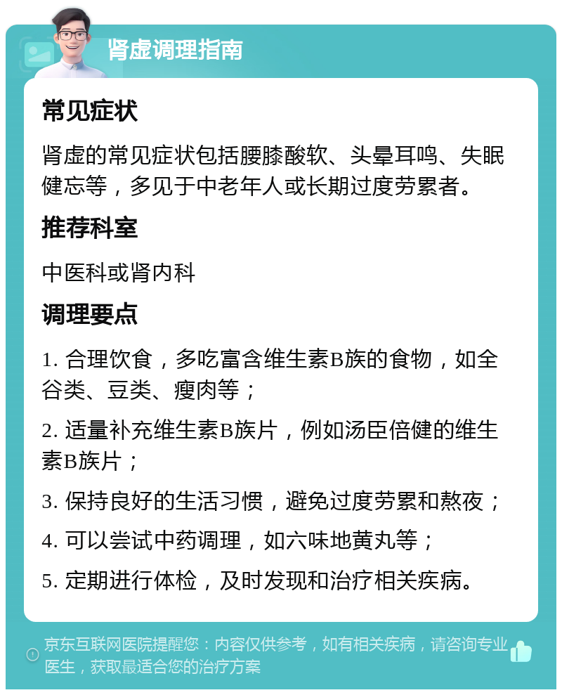 肾虚调理指南 常见症状 肾虚的常见症状包括腰膝酸软、头晕耳鸣、失眠健忘等，多见于中老年人或长期过度劳累者。 推荐科室 中医科或肾内科 调理要点 1. 合理饮食，多吃富含维生素B族的食物，如全谷类、豆类、瘦肉等； 2. 适量补充维生素B族片，例如汤臣倍健的维生素B族片； 3. 保持良好的生活习惯，避免过度劳累和熬夜； 4. 可以尝试中药调理，如六味地黄丸等； 5. 定期进行体检，及时发现和治疗相关疾病。