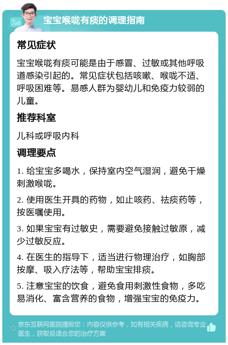 宝宝喉咙有痰的调理指南 常见症状 宝宝喉咙有痰可能是由于感冒、过敏或其他呼吸道感染引起的。常见症状包括咳嗽、喉咙不适、呼吸困难等。易感人群为婴幼儿和免疫力较弱的儿童。 推荐科室 儿科或呼吸内科 调理要点 1. 给宝宝多喝水，保持室内空气湿润，避免干燥刺激喉咙。 2. 使用医生开具的药物，如止咳药、祛痰药等，按医嘱使用。 3. 如果宝宝有过敏史，需要避免接触过敏原，减少过敏反应。 4. 在医生的指导下，适当进行物理治疗，如胸部按摩、吸入疗法等，帮助宝宝排痰。 5. 注意宝宝的饮食，避免食用刺激性食物，多吃易消化、富含营养的食物，增强宝宝的免疫力。