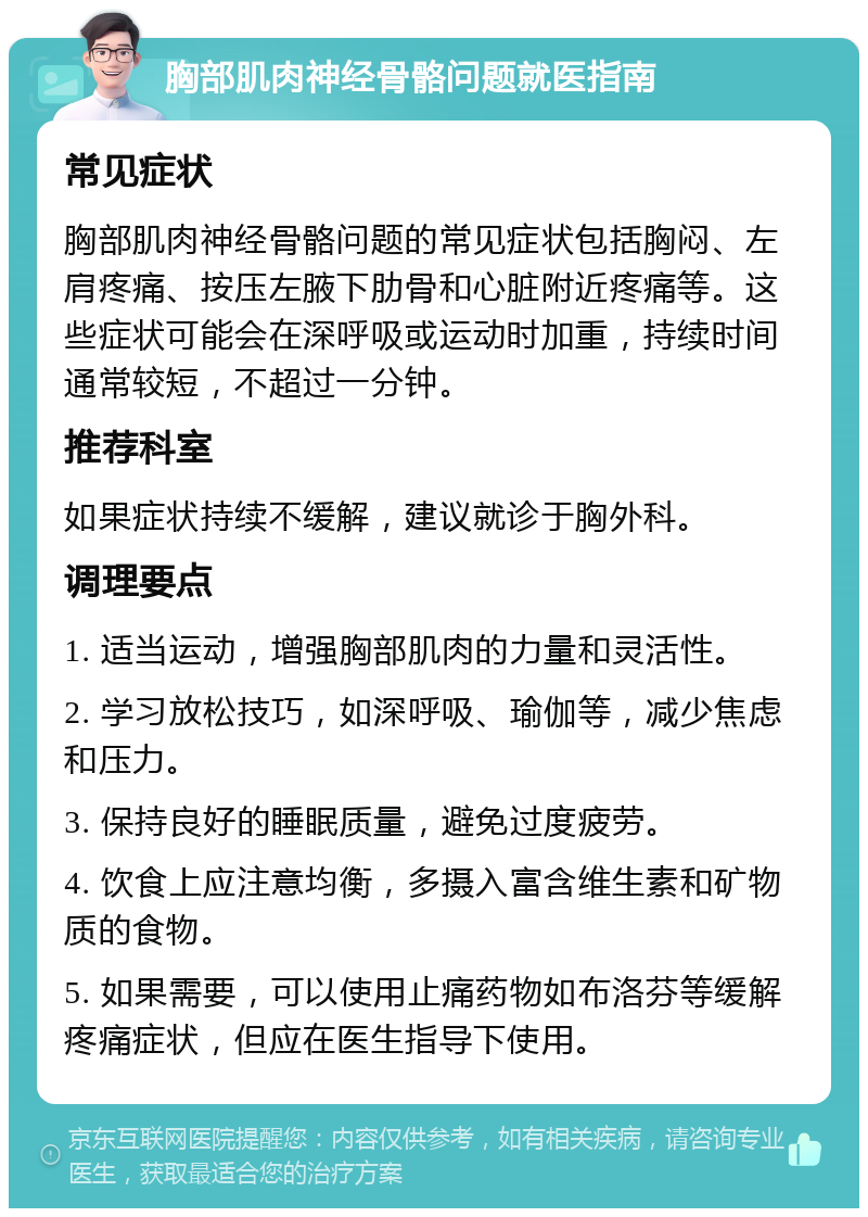 胸部肌肉神经骨骼问题就医指南 常见症状 胸部肌肉神经骨骼问题的常见症状包括胸闷、左肩疼痛、按压左腋下肋骨和心脏附近疼痛等。这些症状可能会在深呼吸或运动时加重，持续时间通常较短，不超过一分钟。 推荐科室 如果症状持续不缓解，建议就诊于胸外科。 调理要点 1. 适当运动，增强胸部肌肉的力量和灵活性。 2. 学习放松技巧，如深呼吸、瑜伽等，减少焦虑和压力。 3. 保持良好的睡眠质量，避免过度疲劳。 4. 饮食上应注意均衡，多摄入富含维生素和矿物质的食物。 5. 如果需要，可以使用止痛药物如布洛芬等缓解疼痛症状，但应在医生指导下使用。