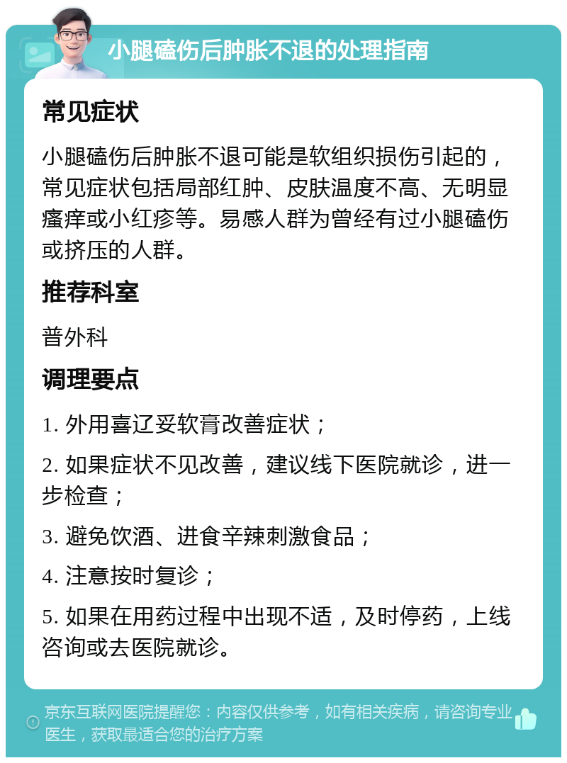 小腿磕伤后肿胀不退的处理指南 常见症状 小腿磕伤后肿胀不退可能是软组织损伤引起的，常见症状包括局部红肿、皮肤温度不高、无明显瘙痒或小红疹等。易感人群为曾经有过小腿磕伤或挤压的人群。 推荐科室 普外科 调理要点 1. 外用喜辽妥软膏改善症状； 2. 如果症状不见改善，建议线下医院就诊，进一步检查； 3. 避免饮酒、进食辛辣刺激食品； 4. 注意按时复诊； 5. 如果在用药过程中出现不适，及时停药，上线咨询或去医院就诊。