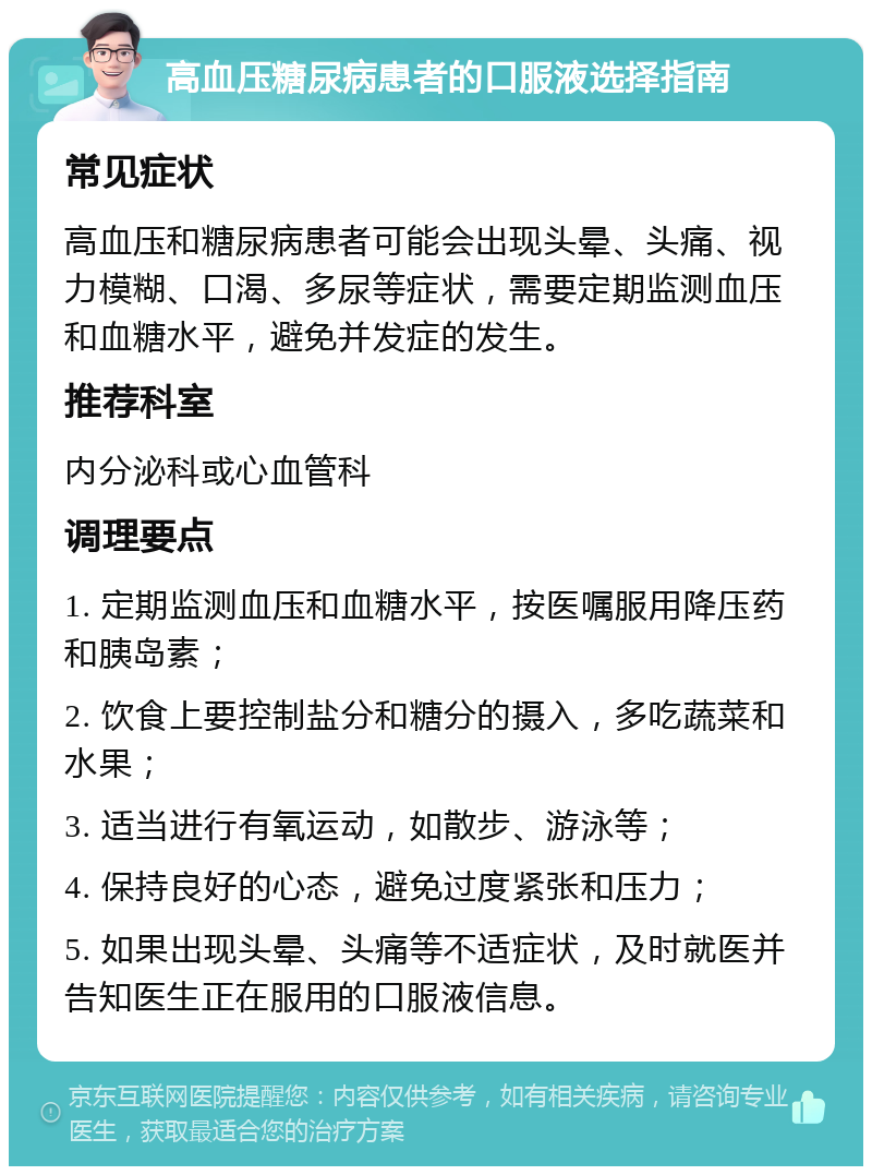 高血压糖尿病患者的口服液选择指南 常见症状 高血压和糖尿病患者可能会出现头晕、头痛、视力模糊、口渴、多尿等症状，需要定期监测血压和血糖水平，避免并发症的发生。 推荐科室 内分泌科或心血管科 调理要点 1. 定期监测血压和血糖水平，按医嘱服用降压药和胰岛素； 2. 饮食上要控制盐分和糖分的摄入，多吃蔬菜和水果； 3. 适当进行有氧运动，如散步、游泳等； 4. 保持良好的心态，避免过度紧张和压力； 5. 如果出现头晕、头痛等不适症状，及时就医并告知医生正在服用的口服液信息。