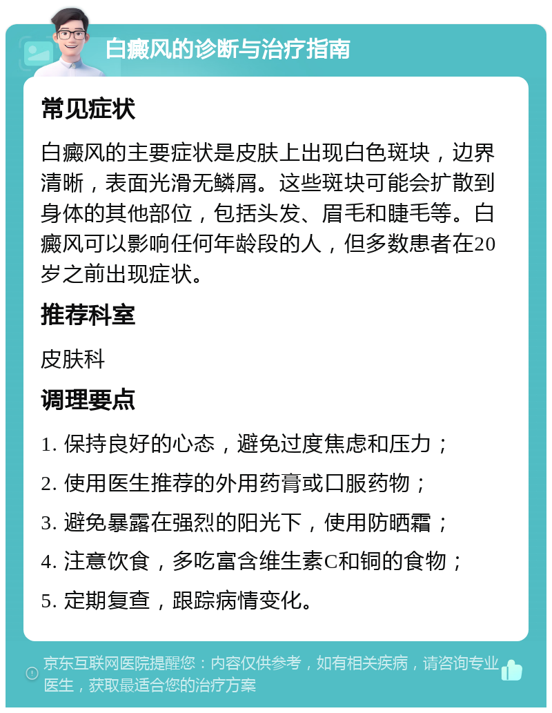 白癜风的诊断与治疗指南 常见症状 白癜风的主要症状是皮肤上出现白色斑块，边界清晰，表面光滑无鳞屑。这些斑块可能会扩散到身体的其他部位，包括头发、眉毛和睫毛等。白癜风可以影响任何年龄段的人，但多数患者在20岁之前出现症状。 推荐科室 皮肤科 调理要点 1. 保持良好的心态，避免过度焦虑和压力； 2. 使用医生推荐的外用药膏或口服药物； 3. 避免暴露在强烈的阳光下，使用防晒霜； 4. 注意饮食，多吃富含维生素C和铜的食物； 5. 定期复查，跟踪病情变化。