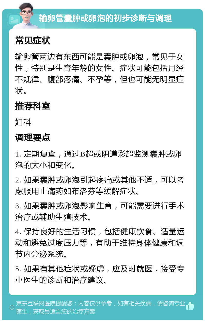 输卵管囊肿或卵泡的初步诊断与调理 常见症状 输卵管两边有东西可能是囊肿或卵泡，常见于女性，特别是生育年龄的女性。症状可能包括月经不规律、腹部疼痛、不孕等，但也可能无明显症状。 推荐科室 妇科 调理要点 1. 定期复查，通过B超或阴道彩超监测囊肿或卵泡的大小和变化。 2. 如果囊肿或卵泡引起疼痛或其他不适，可以考虑服用止痛药如布洛芬等缓解症状。 3. 如果囊肿或卵泡影响生育，可能需要进行手术治疗或辅助生殖技术。 4. 保持良好的生活习惯，包括健康饮食、适量运动和避免过度压力等，有助于维持身体健康和调节内分泌系统。 5. 如果有其他症状或疑虑，应及时就医，接受专业医生的诊断和治疗建议。