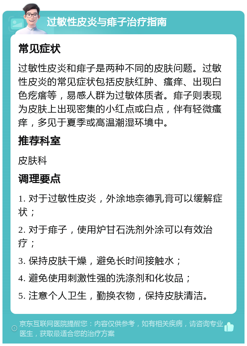 过敏性皮炎与痱子治疗指南 常见症状 过敏性皮炎和痱子是两种不同的皮肤问题。过敏性皮炎的常见症状包括皮肤红肿、瘙痒、出现白色疙瘩等，易感人群为过敏体质者。痱子则表现为皮肤上出现密集的小红点或白点，伴有轻微瘙痒，多见于夏季或高温潮湿环境中。 推荐科室 皮肤科 调理要点 1. 对于过敏性皮炎，外涂地奈德乳膏可以缓解症状； 2. 对于痱子，使用炉甘石洗剂外涂可以有效治疗； 3. 保持皮肤干燥，避免长时间接触水； 4. 避免使用刺激性强的洗涤剂和化妆品； 5. 注意个人卫生，勤换衣物，保持皮肤清洁。