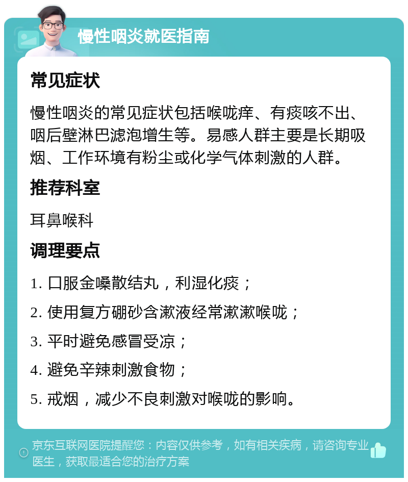 慢性咽炎就医指南 常见症状 慢性咽炎的常见症状包括喉咙痒、有痰咳不出、咽后壁淋巴滤泡增生等。易感人群主要是长期吸烟、工作环境有粉尘或化学气体刺激的人群。 推荐科室 耳鼻喉科 调理要点 1. 口服金嗓散结丸，利湿化痰； 2. 使用复方硼砂含漱液经常漱漱喉咙； 3. 平时避免感冒受凉； 4. 避免辛辣刺激食物； 5. 戒烟，减少不良刺激对喉咙的影响。