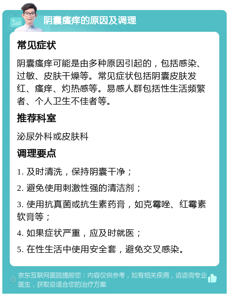 阴囊瘙痒的原因及调理 常见症状 阴囊瘙痒可能是由多种原因引起的，包括感染、过敏、皮肤干燥等。常见症状包括阴囊皮肤发红、瘙痒、灼热感等。易感人群包括性生活频繁者、个人卫生不佳者等。 推荐科室 泌尿外科或皮肤科 调理要点 1. 及时清洗，保持阴囊干净； 2. 避免使用刺激性强的清洁剂； 3. 使用抗真菌或抗生素药膏，如克霉唑、红霉素软膏等； 4. 如果症状严重，应及时就医； 5. 在性生活中使用安全套，避免交叉感染。