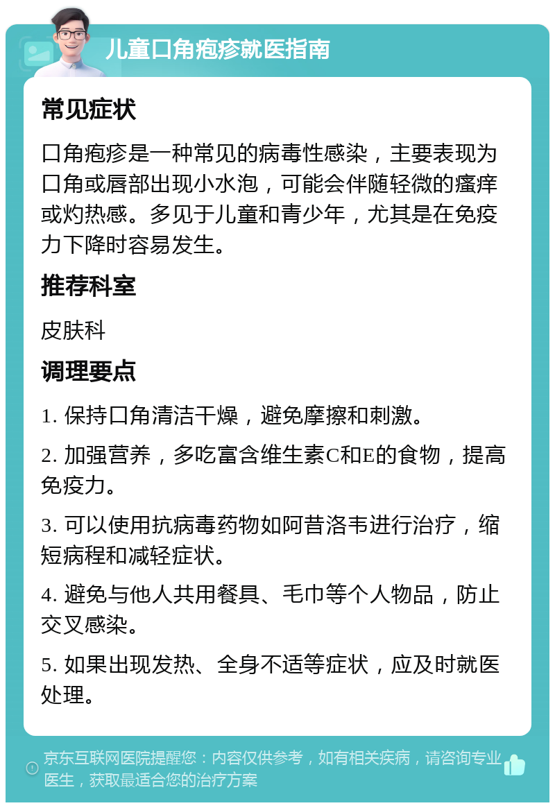 儿童口角疱疹就医指南 常见症状 口角疱疹是一种常见的病毒性感染，主要表现为口角或唇部出现小水泡，可能会伴随轻微的瘙痒或灼热感。多见于儿童和青少年，尤其是在免疫力下降时容易发生。 推荐科室 皮肤科 调理要点 1. 保持口角清洁干燥，避免摩擦和刺激。 2. 加强营养，多吃富含维生素C和E的食物，提高免疫力。 3. 可以使用抗病毒药物如阿昔洛韦进行治疗，缩短病程和减轻症状。 4. 避免与他人共用餐具、毛巾等个人物品，防止交叉感染。 5. 如果出现发热、全身不适等症状，应及时就医处理。