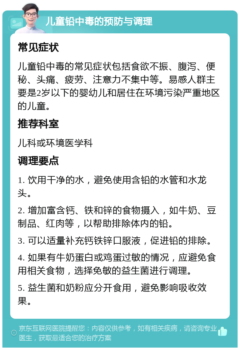 儿童铅中毒的预防与调理 常见症状 儿童铅中毒的常见症状包括食欲不振、腹泻、便秘、头痛、疲劳、注意力不集中等。易感人群主要是2岁以下的婴幼儿和居住在环境污染严重地区的儿童。 推荐科室 儿科或环境医学科 调理要点 1. 饮用干净的水，避免使用含铅的水管和水龙头。 2. 增加富含钙、铁和锌的食物摄入，如牛奶、豆制品、红肉等，以帮助排除体内的铅。 3. 可以适量补充钙铁锌口服液，促进铅的排除。 4. 如果有牛奶蛋白或鸡蛋过敏的情况，应避免食用相关食物，选择免敏的益生菌进行调理。 5. 益生菌和奶粉应分开食用，避免影响吸收效果。