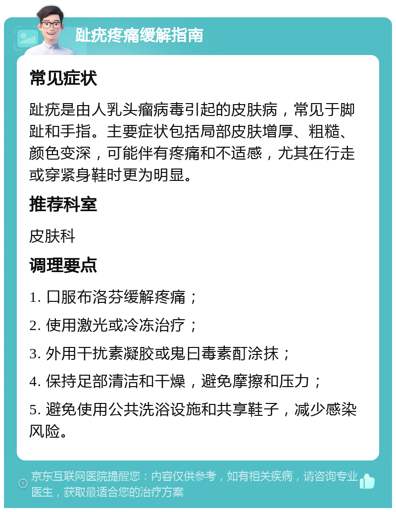 趾疣疼痛缓解指南 常见症状 趾疣是由人乳头瘤病毒引起的皮肤病，常见于脚趾和手指。主要症状包括局部皮肤增厚、粗糙、颜色变深，可能伴有疼痛和不适感，尤其在行走或穿紧身鞋时更为明显。 推荐科室 皮肤科 调理要点 1. 口服布洛芬缓解疼痛； 2. 使用激光或冷冻治疗； 3. 外用干扰素凝胶或鬼曰毒素酊涂抹； 4. 保持足部清洁和干燥，避免摩擦和压力； 5. 避免使用公共洗浴设施和共享鞋子，减少感染风险。