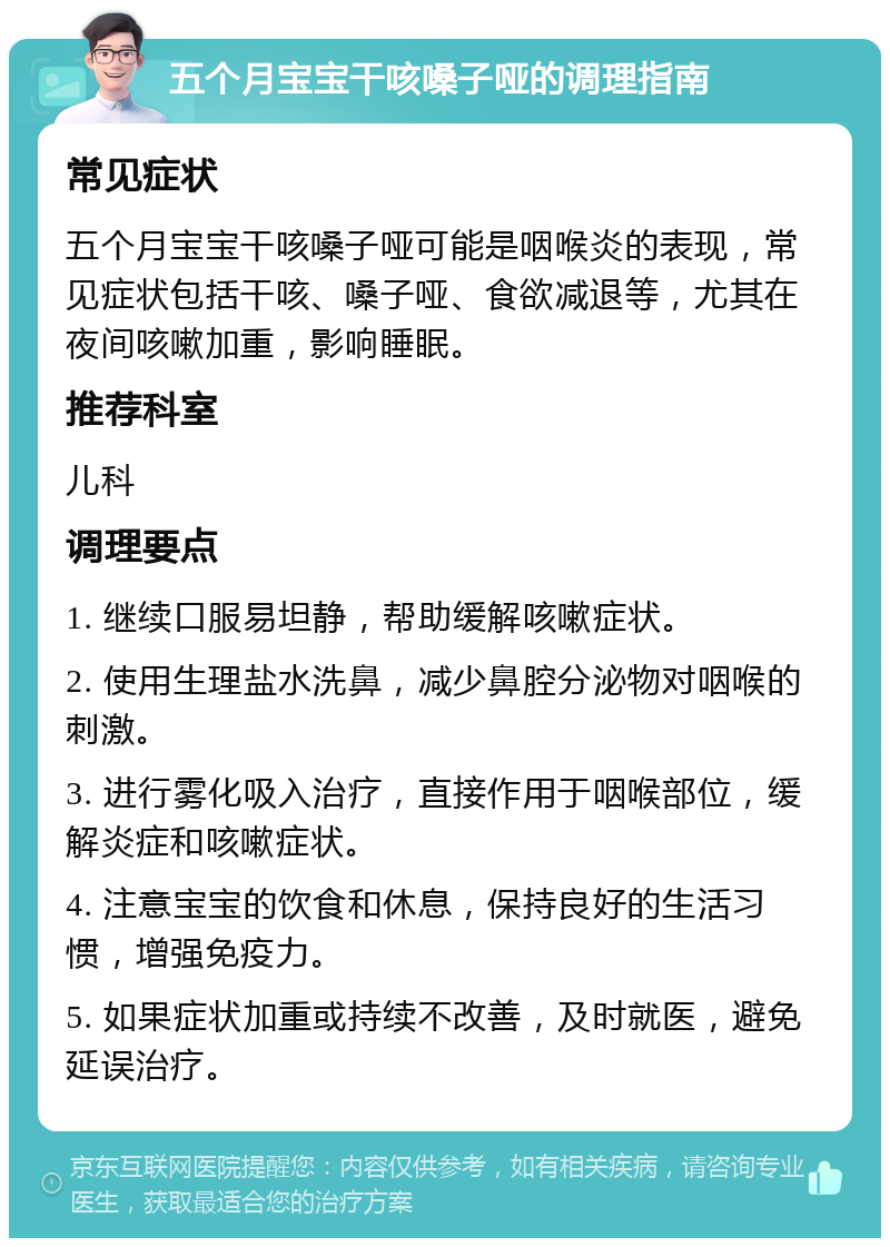 五个月宝宝干咳嗓子哑的调理指南 常见症状 五个月宝宝干咳嗓子哑可能是咽喉炎的表现，常见症状包括干咳、嗓子哑、食欲减退等，尤其在夜间咳嗽加重，影响睡眠。 推荐科室 儿科 调理要点 1. 继续口服易坦静，帮助缓解咳嗽症状。 2. 使用生理盐水洗鼻，减少鼻腔分泌物对咽喉的刺激。 3. 进行雾化吸入治疗，直接作用于咽喉部位，缓解炎症和咳嗽症状。 4. 注意宝宝的饮食和休息，保持良好的生活习惯，增强免疫力。 5. 如果症状加重或持续不改善，及时就医，避免延误治疗。