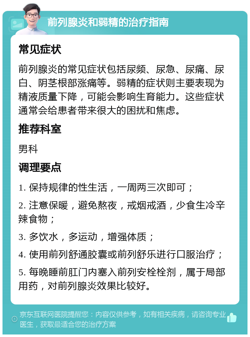 前列腺炎和弱精的治疗指南 常见症状 前列腺炎的常见症状包括尿频、尿急、尿痛、尿白、阴茎根部涨痛等。弱精的症状则主要表现为精液质量下降，可能会影响生育能力。这些症状通常会给患者带来很大的困扰和焦虑。 推荐科室 男科 调理要点 1. 保持规律的性生活，一周两三次即可； 2. 注意保暖，避免熬夜，戒烟戒酒，少食生冷辛辣食物； 3. 多饮水，多运动，增强体质； 4. 使用前列舒通胶囊或前列舒乐进行口服治疗； 5. 每晚睡前肛门内塞入前列安栓栓剂，属于局部用药，对前列腺炎效果比较好。