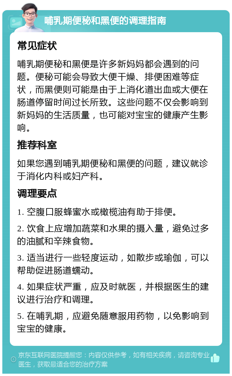 哺乳期便秘和黑便的调理指南 常见症状 哺乳期便秘和黑便是许多新妈妈都会遇到的问题。便秘可能会导致大便干燥、排便困难等症状，而黑便则可能是由于上消化道出血或大便在肠道停留时间过长所致。这些问题不仅会影响到新妈妈的生活质量，也可能对宝宝的健康产生影响。 推荐科室 如果您遇到哺乳期便秘和黑便的问题，建议就诊于消化内科或妇产科。 调理要点 1. 空腹口服蜂蜜水或橄榄油有助于排便。 2. 饮食上应增加蔬菜和水果的摄入量，避免过多的油腻和辛辣食物。 3. 适当进行一些轻度运动，如散步或瑜伽，可以帮助促进肠道蠕动。 4. 如果症状严重，应及时就医，并根据医生的建议进行治疗和调理。 5. 在哺乳期，应避免随意服用药物，以免影响到宝宝的健康。