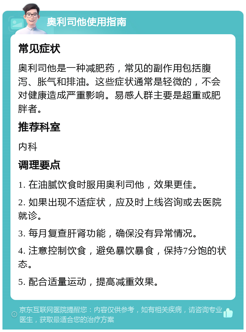 奥利司他使用指南 常见症状 奥利司他是一种减肥药，常见的副作用包括腹泻、胀气和排油。这些症状通常是轻微的，不会对健康造成严重影响。易感人群主要是超重或肥胖者。 推荐科室 内科 调理要点 1. 在油腻饮食时服用奥利司他，效果更佳。 2. 如果出现不适症状，应及时上线咨询或去医院就诊。 3. 每月复查肝肾功能，确保没有异常情况。 4. 注意控制饮食，避免暴饮暴食，保持7分饱的状态。 5. 配合适量运动，提高减重效果。