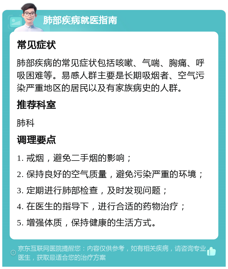 肺部疾病就医指南 常见症状 肺部疾病的常见症状包括咳嗽、气喘、胸痛、呼吸困难等。易感人群主要是长期吸烟者、空气污染严重地区的居民以及有家族病史的人群。 推荐科室 肺科 调理要点 1. 戒烟，避免二手烟的影响； 2. 保持良好的空气质量，避免污染严重的环境； 3. 定期进行肺部检查，及时发现问题； 4. 在医生的指导下，进行合适的药物治疗； 5. 增强体质，保持健康的生活方式。