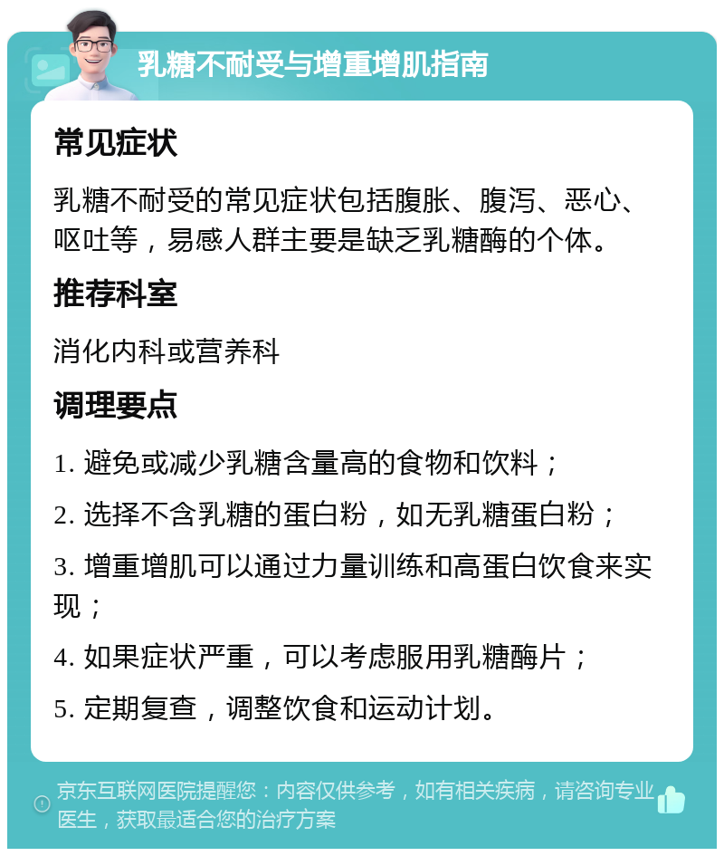 乳糖不耐受与增重增肌指南 常见症状 乳糖不耐受的常见症状包括腹胀、腹泻、恶心、呕吐等，易感人群主要是缺乏乳糖酶的个体。 推荐科室 消化内科或营养科 调理要点 1. 避免或减少乳糖含量高的食物和饮料； 2. 选择不含乳糖的蛋白粉，如无乳糖蛋白粉； 3. 增重增肌可以通过力量训练和高蛋白饮食来实现； 4. 如果症状严重，可以考虑服用乳糖酶片； 5. 定期复查，调整饮食和运动计划。