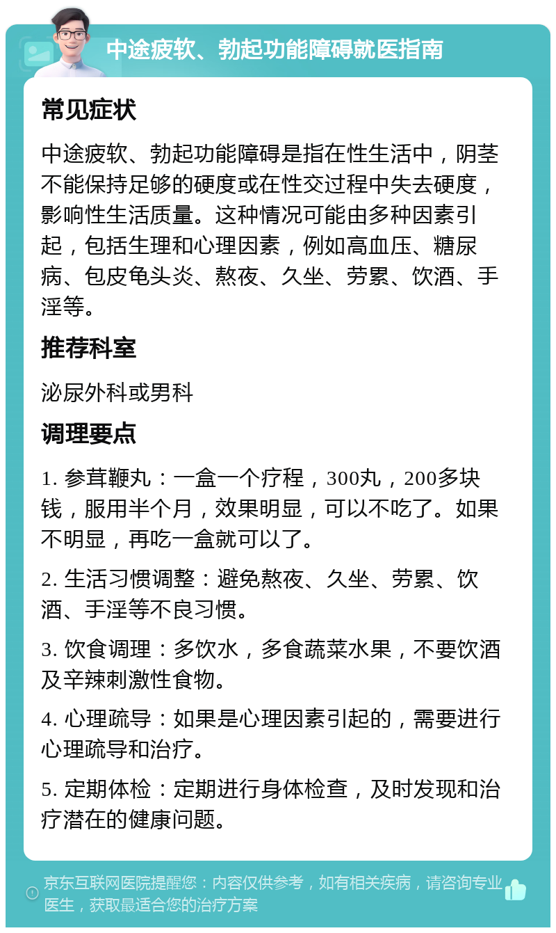 中途疲软、勃起功能障碍就医指南 常见症状 中途疲软、勃起功能障碍是指在性生活中，阴茎不能保持足够的硬度或在性交过程中失去硬度，影响性生活质量。这种情况可能由多种因素引起，包括生理和心理因素，例如高血压、糖尿病、包皮龟头炎、熬夜、久坐、劳累、饮酒、手淫等。 推荐科室 泌尿外科或男科 调理要点 1. 参茸鞭丸：一盒一个疗程，300丸，200多块钱，服用半个月，效果明显，可以不吃了。如果不明显，再吃一盒就可以了。 2. 生活习惯调整：避免熬夜、久坐、劳累、饮酒、手淫等不良习惯。 3. 饮食调理：多饮水，多食蔬菜水果，不要饮酒及辛辣刺激性食物。 4. 心理疏导：如果是心理因素引起的，需要进行心理疏导和治疗。 5. 定期体检：定期进行身体检查，及时发现和治疗潜在的健康问题。