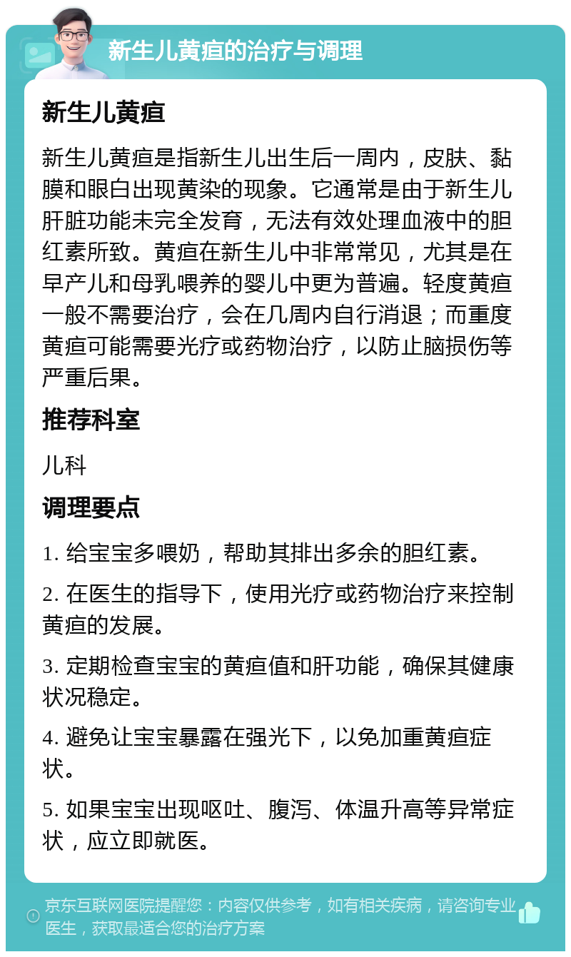 新生儿黄疸的治疗与调理 新生儿黄疸 新生儿黄疸是指新生儿出生后一周内，皮肤、黏膜和眼白出现黄染的现象。它通常是由于新生儿肝脏功能未完全发育，无法有效处理血液中的胆红素所致。黄疸在新生儿中非常常见，尤其是在早产儿和母乳喂养的婴儿中更为普遍。轻度黄疸一般不需要治疗，会在几周内自行消退；而重度黄疸可能需要光疗或药物治疗，以防止脑损伤等严重后果。 推荐科室 儿科 调理要点 1. 给宝宝多喂奶，帮助其排出多余的胆红素。 2. 在医生的指导下，使用光疗或药物治疗来控制黄疸的发展。 3. 定期检查宝宝的黄疸值和肝功能，确保其健康状况稳定。 4. 避免让宝宝暴露在强光下，以免加重黄疸症状。 5. 如果宝宝出现呕吐、腹泻、体温升高等异常症状，应立即就医。