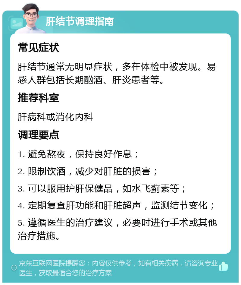 肝结节调理指南 常见症状 肝结节通常无明显症状，多在体检中被发现。易感人群包括长期酗酒、肝炎患者等。 推荐科室 肝病科或消化内科 调理要点 1. 避免熬夜，保持良好作息； 2. 限制饮酒，减少对肝脏的损害； 3. 可以服用护肝保健品，如水飞蓟素等； 4. 定期复查肝功能和肝脏超声，监测结节变化； 5. 遵循医生的治疗建议，必要时进行手术或其他治疗措施。