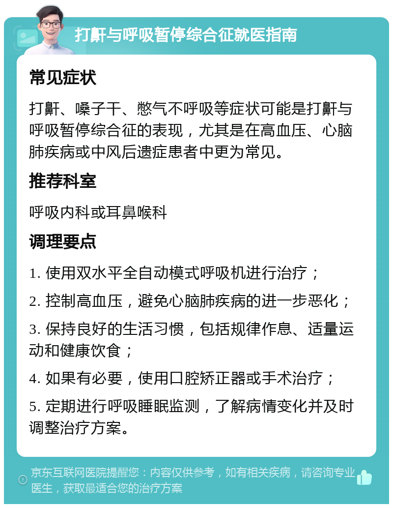 打鼾与呼吸暂停综合征就医指南 常见症状 打鼾、嗓子干、憋气不呼吸等症状可能是打鼾与呼吸暂停综合征的表现，尤其是在高血压、心脑肺疾病或中风后遗症患者中更为常见。 推荐科室 呼吸内科或耳鼻喉科 调理要点 1. 使用双水平全自动模式呼吸机进行治疗； 2. 控制高血压，避免心脑肺疾病的进一步恶化； 3. 保持良好的生活习惯，包括规律作息、适量运动和健康饮食； 4. 如果有必要，使用口腔矫正器或手术治疗； 5. 定期进行呼吸睡眠监测，了解病情变化并及时调整治疗方案。