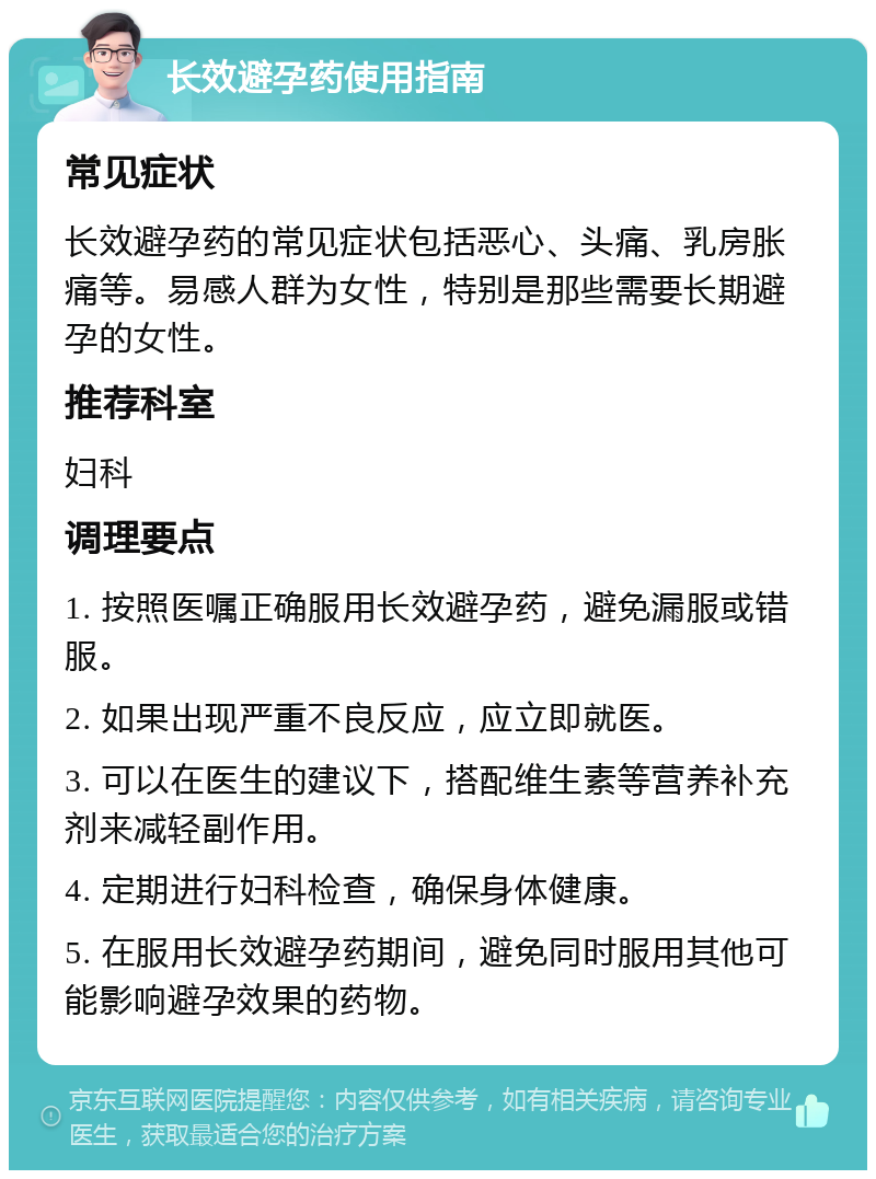 长效避孕药使用指南 常见症状 长效避孕药的常见症状包括恶心、头痛、乳房胀痛等。易感人群为女性，特别是那些需要长期避孕的女性。 推荐科室 妇科 调理要点 1. 按照医嘱正确服用长效避孕药，避免漏服或错服。 2. 如果出现严重不良反应，应立即就医。 3. 可以在医生的建议下，搭配维生素等营养补充剂来减轻副作用。 4. 定期进行妇科检查，确保身体健康。 5. 在服用长效避孕药期间，避免同时服用其他可能影响避孕效果的药物。