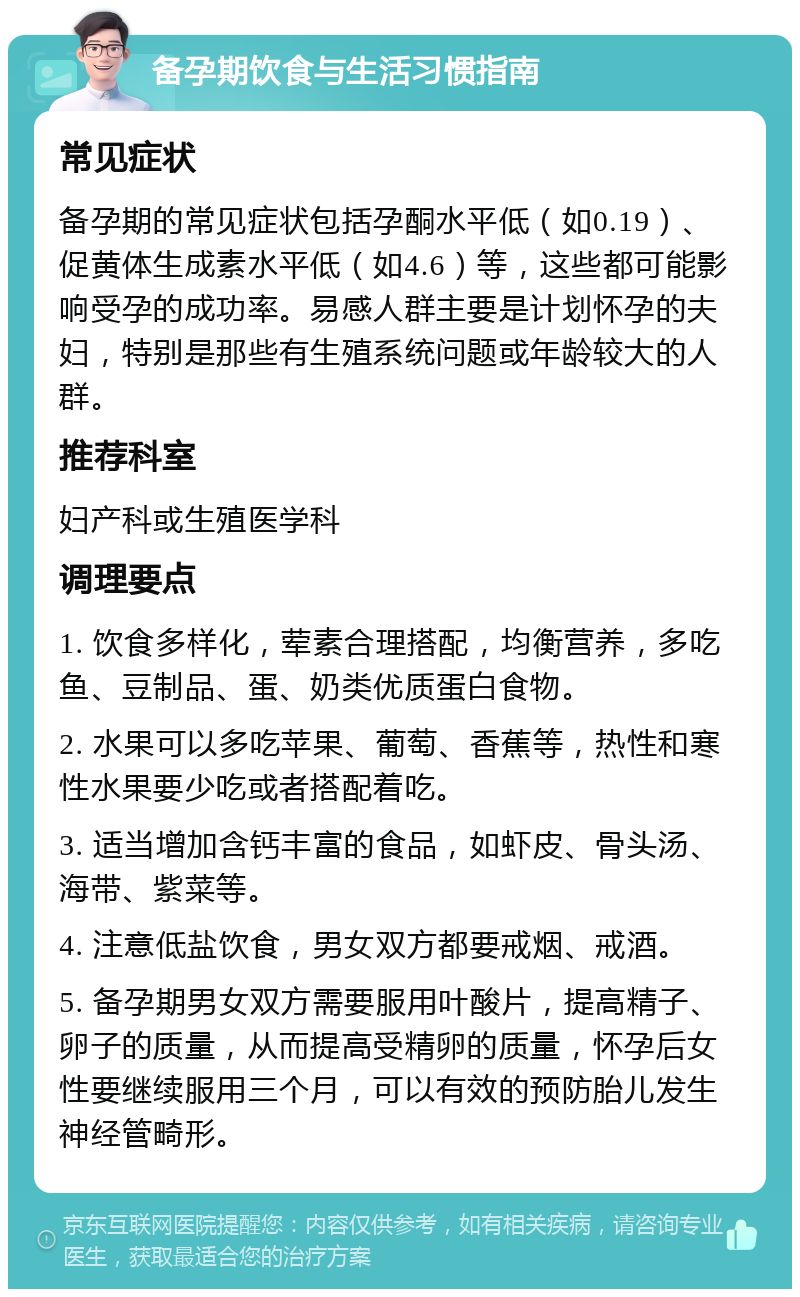 备孕期饮食与生活习惯指南 常见症状 备孕期的常见症状包括孕酮水平低（如0.19）、促黄体生成素水平低（如4.6）等，这些都可能影响受孕的成功率。易感人群主要是计划怀孕的夫妇，特别是那些有生殖系统问题或年龄较大的人群。 推荐科室 妇产科或生殖医学科 调理要点 1. 饮食多样化，荤素合理搭配，均衡营养，多吃鱼、豆制品、蛋、奶类优质蛋白食物。 2. 水果可以多吃苹果、葡萄、香蕉等，热性和寒性水果要少吃或者搭配着吃。 3. 适当增加含钙丰富的食品，如虾皮、骨头汤、海带、紫菜等。 4. 注意低盐饮食，男女双方都要戒烟、戒酒。 5. 备孕期男女双方需要服用叶酸片，提高精子、卵子的质量，从而提高受精卵的质量，怀孕后女性要继续服用三个月，可以有效的预防胎儿发生神经管畸形。