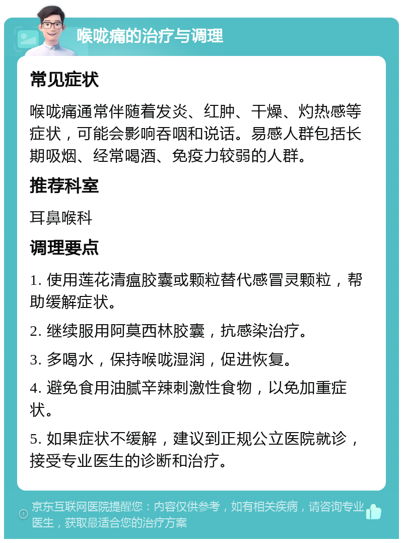 喉咙痛的治疗与调理 常见症状 喉咙痛通常伴随着发炎、红肿、干燥、灼热感等症状，可能会影响吞咽和说话。易感人群包括长期吸烟、经常喝酒、免疫力较弱的人群。 推荐科室 耳鼻喉科 调理要点 1. 使用莲花清瘟胶囊或颗粒替代感冒灵颗粒，帮助缓解症状。 2. 继续服用阿莫西林胶囊，抗感染治疗。 3. 多喝水，保持喉咙湿润，促进恢复。 4. 避免食用油腻辛辣刺激性食物，以免加重症状。 5. 如果症状不缓解，建议到正规公立医院就诊，接受专业医生的诊断和治疗。