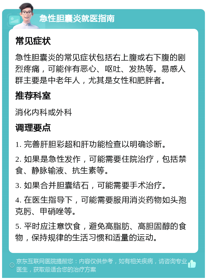 急性胆囊炎就医指南 常见症状 急性胆囊炎的常见症状包括右上腹或右下腹的剧烈疼痛，可能伴有恶心、呕吐、发热等。易感人群主要是中老年人，尤其是女性和肥胖者。 推荐科室 消化内科或外科 调理要点 1. 完善肝胆彩超和肝功能检查以明确诊断。 2. 如果是急性发作，可能需要住院治疗，包括禁食、静脉输液、抗生素等。 3. 如果合并胆囊结石，可能需要手术治疗。 4. 在医生指导下，可能需要服用消炎药物如头孢克肟、甲硝唑等。 5. 平时应注意饮食，避免高脂肪、高胆固醇的食物，保持规律的生活习惯和适量的运动。