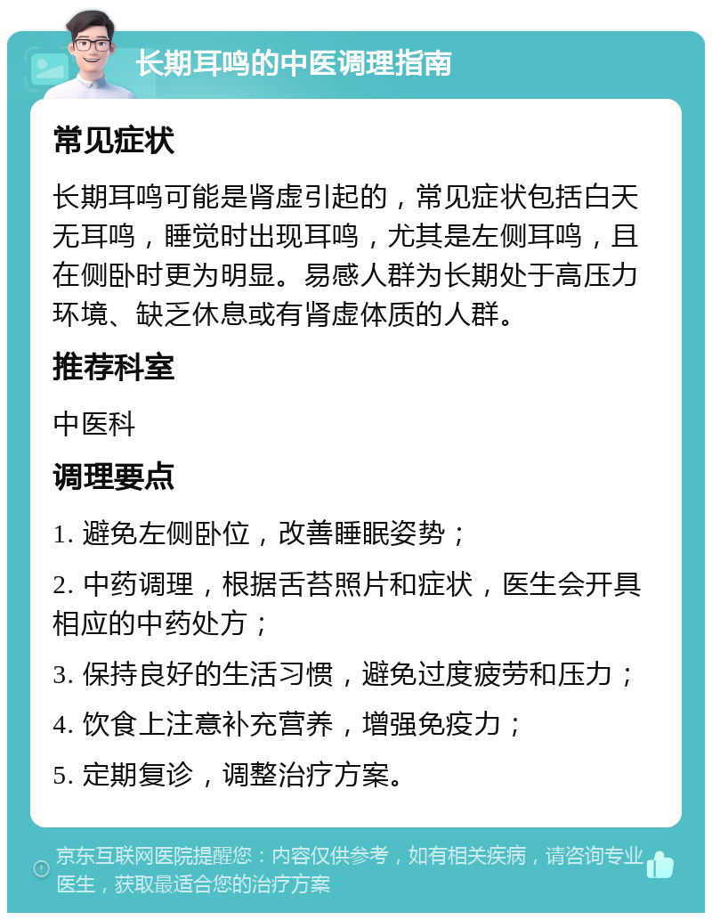 长期耳鸣的中医调理指南 常见症状 长期耳鸣可能是肾虚引起的，常见症状包括白天无耳鸣，睡觉时出现耳鸣，尤其是左侧耳鸣，且在侧卧时更为明显。易感人群为长期处于高压力环境、缺乏休息或有肾虚体质的人群。 推荐科室 中医科 调理要点 1. 避免左侧卧位，改善睡眠姿势； 2. 中药调理，根据舌苔照片和症状，医生会开具相应的中药处方； 3. 保持良好的生活习惯，避免过度疲劳和压力； 4. 饮食上注意补充营养，增强免疫力； 5. 定期复诊，调整治疗方案。