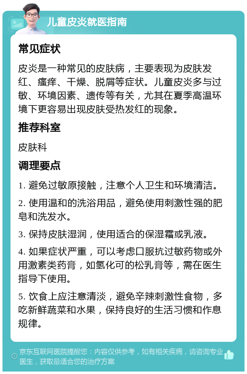 儿童皮炎就医指南 常见症状 皮炎是一种常见的皮肤病，主要表现为皮肤发红、瘙痒、干燥、脱屑等症状。儿童皮炎多与过敏、环境因素、遗传等有关，尤其在夏季高温环境下更容易出现皮肤受热发红的现象。 推荐科室 皮肤科 调理要点 1. 避免过敏原接触，注意个人卫生和环境清洁。 2. 使用温和的洗浴用品，避免使用刺激性强的肥皂和洗发水。 3. 保持皮肤湿润，使用适合的保湿霜或乳液。 4. 如果症状严重，可以考虑口服抗过敏药物或外用激素类药膏，如氢化可的松乳膏等，需在医生指导下使用。 5. 饮食上应注意清淡，避免辛辣刺激性食物，多吃新鲜蔬菜和水果，保持良好的生活习惯和作息规律。