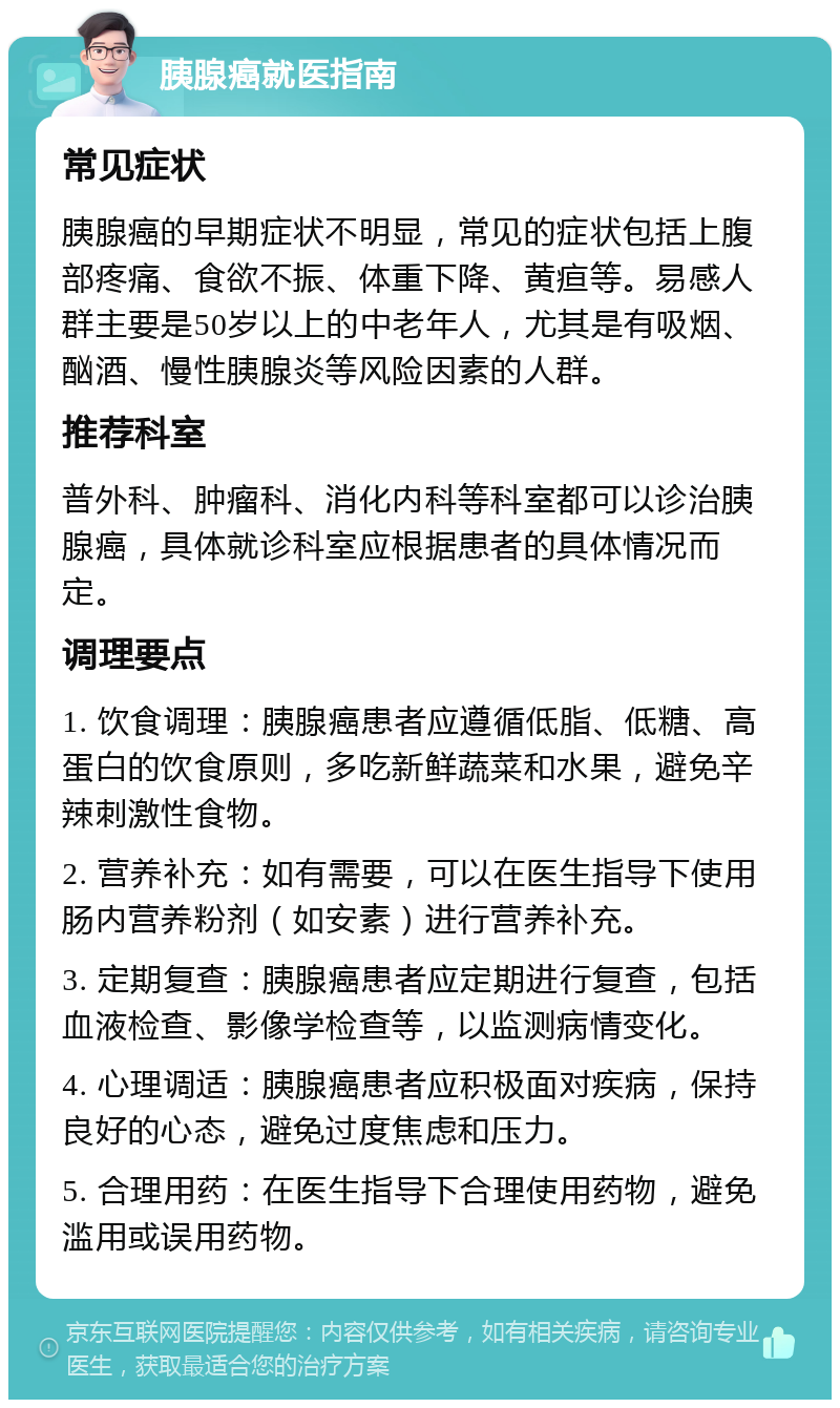 胰腺癌就医指南 常见症状 胰腺癌的早期症状不明显，常见的症状包括上腹部疼痛、食欲不振、体重下降、黄疸等。易感人群主要是50岁以上的中老年人，尤其是有吸烟、酗酒、慢性胰腺炎等风险因素的人群。 推荐科室 普外科、肿瘤科、消化内科等科室都可以诊治胰腺癌，具体就诊科室应根据患者的具体情况而定。 调理要点 1. 饮食调理：胰腺癌患者应遵循低脂、低糖、高蛋白的饮食原则，多吃新鲜蔬菜和水果，避免辛辣刺激性食物。 2. 营养补充：如有需要，可以在医生指导下使用肠内营养粉剂（如安素）进行营养补充。 3. 定期复查：胰腺癌患者应定期进行复查，包括血液检查、影像学检查等，以监测病情变化。 4. 心理调适：胰腺癌患者应积极面对疾病，保持良好的心态，避免过度焦虑和压力。 5. 合理用药：在医生指导下合理使用药物，避免滥用或误用药物。