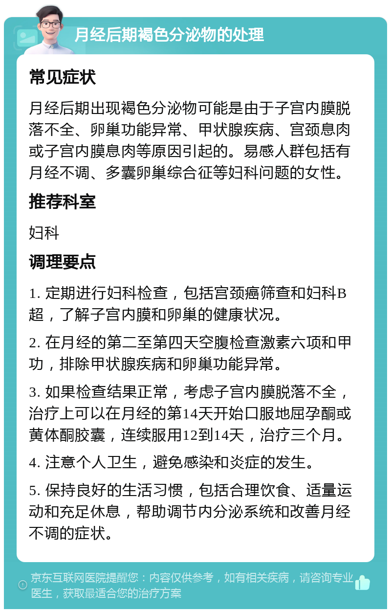 月经后期褐色分泌物的处理 常见症状 月经后期出现褐色分泌物可能是由于子宫内膜脱落不全、卵巢功能异常、甲状腺疾病、宫颈息肉或子宫内膜息肉等原因引起的。易感人群包括有月经不调、多囊卵巢综合征等妇科问题的女性。 推荐科室 妇科 调理要点 1. 定期进行妇科检查，包括宫颈癌筛查和妇科B超，了解子宫内膜和卵巢的健康状况。 2. 在月经的第二至第四天空腹检查激素六项和甲功，排除甲状腺疾病和卵巢功能异常。 3. 如果检查结果正常，考虑子宫内膜脱落不全，治疗上可以在月经的第14天开始口服地屈孕酮或黄体酮胶囊，连续服用12到14天，治疗三个月。 4. 注意个人卫生，避免感染和炎症的发生。 5. 保持良好的生活习惯，包括合理饮食、适量运动和充足休息，帮助调节内分泌系统和改善月经不调的症状。