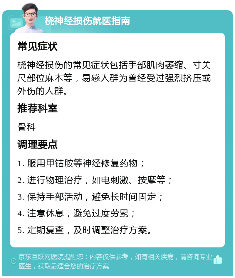 桡神经损伤就医指南 常见症状 桡神经损伤的常见症状包括手部肌肉萎缩、寸关尺部位麻木等，易感人群为曾经受过强烈挤压或外伤的人群。 推荐科室 骨科 调理要点 1. 服用甲钴胺等神经修复药物； 2. 进行物理治疗，如电刺激、按摩等； 3. 保持手部活动，避免长时间固定； 4. 注意休息，避免过度劳累； 5. 定期复查，及时调整治疗方案。