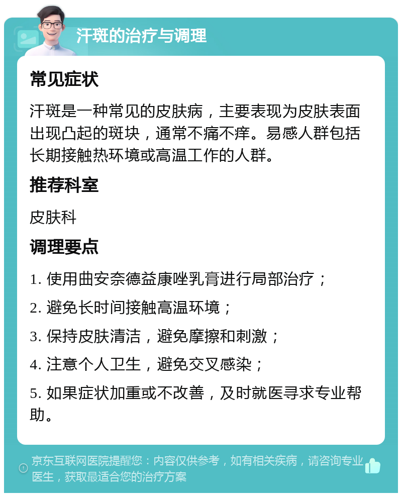 汗斑的治疗与调理 常见症状 汗斑是一种常见的皮肤病，主要表现为皮肤表面出现凸起的斑块，通常不痛不痒。易感人群包括长期接触热环境或高温工作的人群。 推荐科室 皮肤科 调理要点 1. 使用曲安奈德益康唑乳膏进行局部治疗； 2. 避免长时间接触高温环境； 3. 保持皮肤清洁，避免摩擦和刺激； 4. 注意个人卫生，避免交叉感染； 5. 如果症状加重或不改善，及时就医寻求专业帮助。