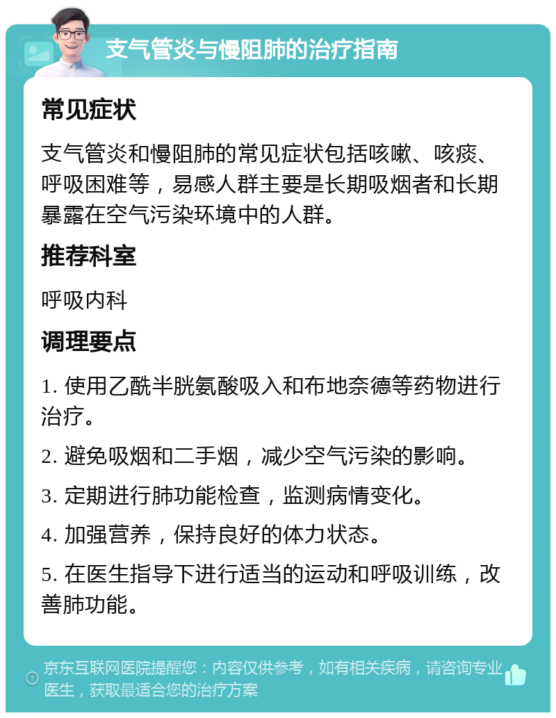 支气管炎与慢阻肺的治疗指南 常见症状 支气管炎和慢阻肺的常见症状包括咳嗽、咳痰、呼吸困难等，易感人群主要是长期吸烟者和长期暴露在空气污染环境中的人群。 推荐科室 呼吸内科 调理要点 1. 使用乙酰半胱氨酸吸入和布地奈德等药物进行治疗。 2. 避免吸烟和二手烟，减少空气污染的影响。 3. 定期进行肺功能检查，监测病情变化。 4. 加强营养，保持良好的体力状态。 5. 在医生指导下进行适当的运动和呼吸训练，改善肺功能。