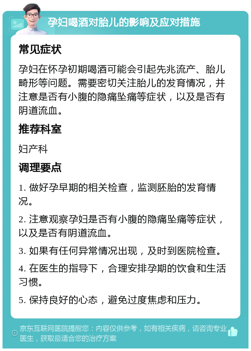 孕妇喝酒对胎儿的影响及应对措施 常见症状 孕妇在怀孕初期喝酒可能会引起先兆流产、胎儿畸形等问题。需要密切关注胎儿的发育情况，并注意是否有小腹的隐痛坠痛等症状，以及是否有阴道流血。 推荐科室 妇产科 调理要点 1. 做好孕早期的相关检查，监测胚胎的发育情况。 2. 注意观察孕妇是否有小腹的隐痛坠痛等症状，以及是否有阴道流血。 3. 如果有任何异常情况出现，及时到医院检查。 4. 在医生的指导下，合理安排孕期的饮食和生活习惯。 5. 保持良好的心态，避免过度焦虑和压力。