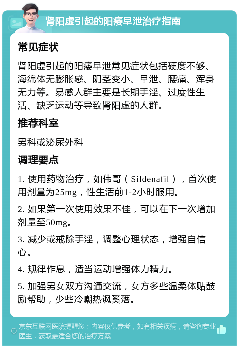 肾阳虚引起的阳痿早泄治疗指南 常见症状 肾阳虚引起的阳痿早泄常见症状包括硬度不够、海绵体无膨胀感、阴茎变小、早泄、腰痛、浑身无力等。易感人群主要是长期手淫、过度性生活、缺乏运动等导致肾阳虚的人群。 推荐科室 男科或泌尿外科 调理要点 1. 使用药物治疗，如伟哥（Sildenafil），首次使用剂量为25mg，性生活前1-2小时服用。 2. 如果第一次使用效果不佳，可以在下一次增加剂量至50mg。 3. 减少或戒除手淫，调整心理状态，增强自信心。 4. 规律作息，适当运动增强体力精力。 5. 加强男女双方沟通交流，女方多些温柔体贴鼓励帮助，少些冷嘲热讽奚落。