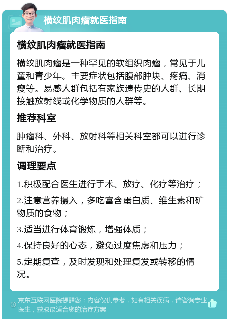 横纹肌肉瘤就医指南 横纹肌肉瘤就医指南 横纹肌肉瘤是一种罕见的软组织肉瘤，常见于儿童和青少年。主要症状包括腹部肿块、疼痛、消瘦等。易感人群包括有家族遗传史的人群、长期接触放射线或化学物质的人群等。 推荐科室 肿瘤科、外科、放射科等相关科室都可以进行诊断和治疗。 调理要点 1.积极配合医生进行手术、放疗、化疗等治疗； 2.注意营养摄入，多吃富含蛋白质、维生素和矿物质的食物； 3.适当进行体育锻炼，增强体质； 4.保持良好的心态，避免过度焦虑和压力； 5.定期复查，及时发现和处理复发或转移的情况。