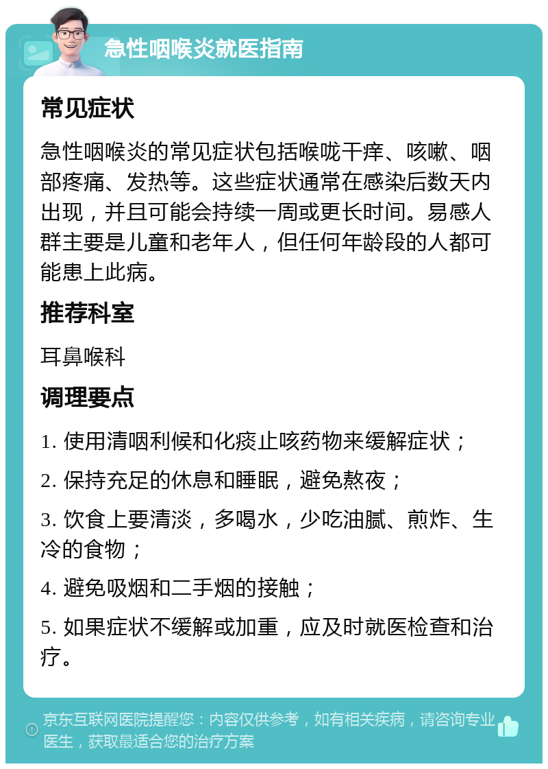 急性咽喉炎就医指南 常见症状 急性咽喉炎的常见症状包括喉咙干痒、咳嗽、咽部疼痛、发热等。这些症状通常在感染后数天内出现，并且可能会持续一周或更长时间。易感人群主要是儿童和老年人，但任何年龄段的人都可能患上此病。 推荐科室 耳鼻喉科 调理要点 1. 使用清咽利候和化痰止咳药物来缓解症状； 2. 保持充足的休息和睡眠，避免熬夜； 3. 饮食上要清淡，多喝水，少吃油腻、煎炸、生冷的食物； 4. 避免吸烟和二手烟的接触； 5. 如果症状不缓解或加重，应及时就医检查和治疗。