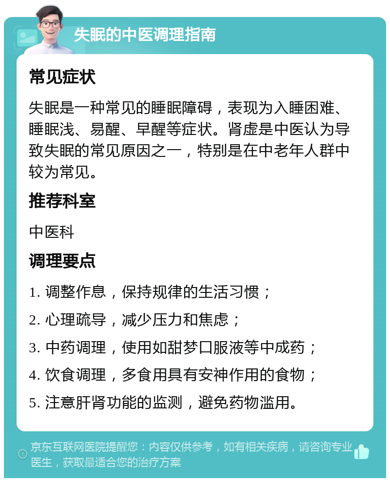 失眠的中医调理指南 常见症状 失眠是一种常见的睡眠障碍，表现为入睡困难、睡眠浅、易醒、早醒等症状。肾虚是中医认为导致失眠的常见原因之一，特别是在中老年人群中较为常见。 推荐科室 中医科 调理要点 1. 调整作息，保持规律的生活习惯； 2. 心理疏导，减少压力和焦虑； 3. 中药调理，使用如甜梦口服液等中成药； 4. 饮食调理，多食用具有安神作用的食物； 5. 注意肝肾功能的监测，避免药物滥用。