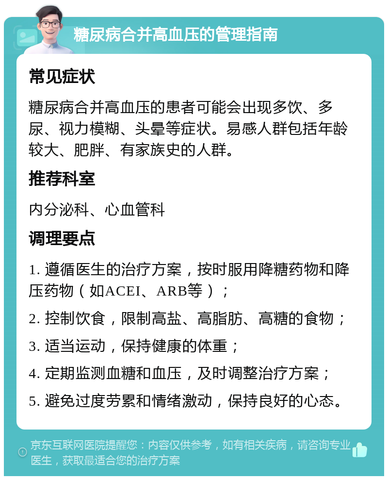 糖尿病合并高血压的管理指南 常见症状 糖尿病合并高血压的患者可能会出现多饮、多尿、视力模糊、头晕等症状。易感人群包括年龄较大、肥胖、有家族史的人群。 推荐科室 内分泌科、心血管科 调理要点 1. 遵循医生的治疗方案，按时服用降糖药物和降压药物（如ACEI、ARB等）； 2. 控制饮食，限制高盐、高脂肪、高糖的食物； 3. 适当运动，保持健康的体重； 4. 定期监测血糖和血压，及时调整治疗方案； 5. 避免过度劳累和情绪激动，保持良好的心态。