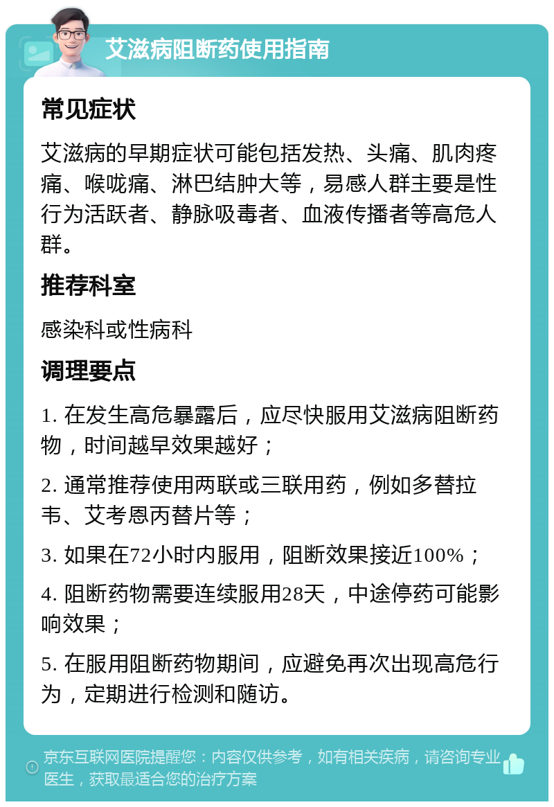 艾滋病阻断药使用指南 常见症状 艾滋病的早期症状可能包括发热、头痛、肌肉疼痛、喉咙痛、淋巴结肿大等，易感人群主要是性行为活跃者、静脉吸毒者、血液传播者等高危人群。 推荐科室 感染科或性病科 调理要点 1. 在发生高危暴露后，应尽快服用艾滋病阻断药物，时间越早效果越好； 2. 通常推荐使用两联或三联用药，例如多替拉韦、艾考恩丙替片等； 3. 如果在72小时内服用，阻断效果接近100%； 4. 阻断药物需要连续服用28天，中途停药可能影响效果； 5. 在服用阻断药物期间，应避免再次出现高危行为，定期进行检测和随访。