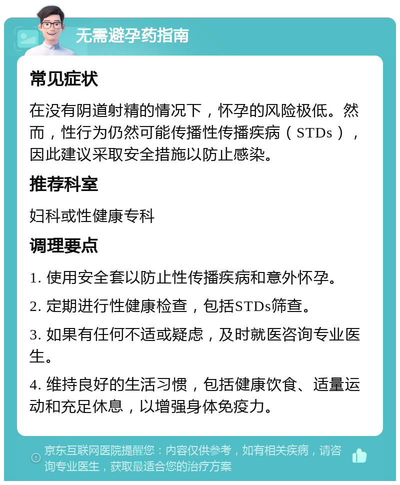 无需避孕药指南 常见症状 在没有阴道射精的情况下，怀孕的风险极低。然而，性行为仍然可能传播性传播疾病（STDs），因此建议采取安全措施以防止感染。 推荐科室 妇科或性健康专科 调理要点 1. 使用安全套以防止性传播疾病和意外怀孕。 2. 定期进行性健康检查，包括STDs筛查。 3. 如果有任何不适或疑虑，及时就医咨询专业医生。 4. 维持良好的生活习惯，包括健康饮食、适量运动和充足休息，以增强身体免疫力。