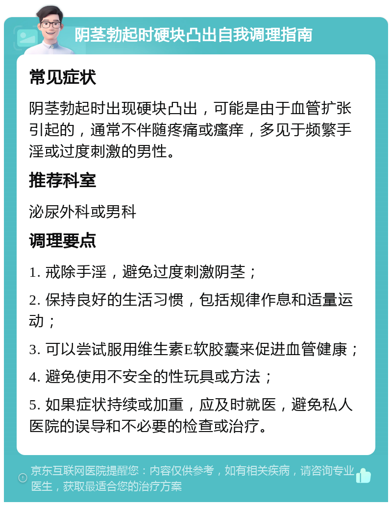 阴茎勃起时硬块凸出自我调理指南 常见症状 阴茎勃起时出现硬块凸出，可能是由于血管扩张引起的，通常不伴随疼痛或瘙痒，多见于频繁手淫或过度刺激的男性。 推荐科室 泌尿外科或男科 调理要点 1. 戒除手淫，避免过度刺激阴茎； 2. 保持良好的生活习惯，包括规律作息和适量运动； 3. 可以尝试服用维生素E软胶囊来促进血管健康； 4. 避免使用不安全的性玩具或方法； 5. 如果症状持续或加重，应及时就医，避免私人医院的误导和不必要的检查或治疗。