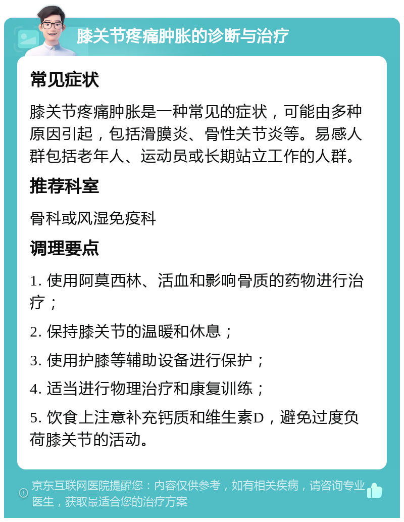 膝关节疼痛肿胀的诊断与治疗 常见症状 膝关节疼痛肿胀是一种常见的症状，可能由多种原因引起，包括滑膜炎、骨性关节炎等。易感人群包括老年人、运动员或长期站立工作的人群。 推荐科室 骨科或风湿免疫科 调理要点 1. 使用阿莫西林、活血和影响骨质的药物进行治疗； 2. 保持膝关节的温暖和休息； 3. 使用护膝等辅助设备进行保护； 4. 适当进行物理治疗和康复训练； 5. 饮食上注意补充钙质和维生素D，避免过度负荷膝关节的活动。