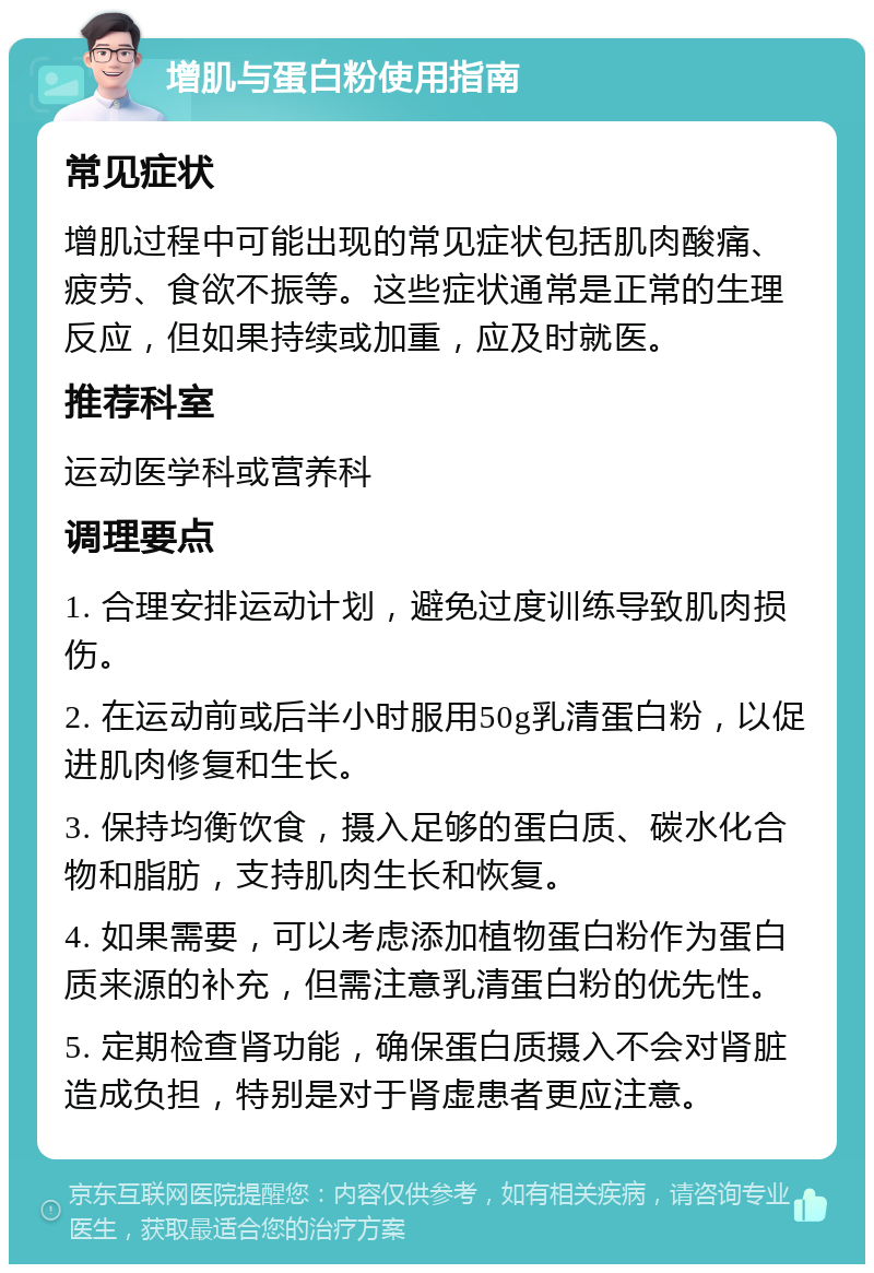 增肌与蛋白粉使用指南 常见症状 增肌过程中可能出现的常见症状包括肌肉酸痛、疲劳、食欲不振等。这些症状通常是正常的生理反应，但如果持续或加重，应及时就医。 推荐科室 运动医学科或营养科 调理要点 1. 合理安排运动计划，避免过度训练导致肌肉损伤。 2. 在运动前或后半小时服用50g乳清蛋白粉，以促进肌肉修复和生长。 3. 保持均衡饮食，摄入足够的蛋白质、碳水化合物和脂肪，支持肌肉生长和恢复。 4. 如果需要，可以考虑添加植物蛋白粉作为蛋白质来源的补充，但需注意乳清蛋白粉的优先性。 5. 定期检查肾功能，确保蛋白质摄入不会对肾脏造成负担，特别是对于肾虚患者更应注意。