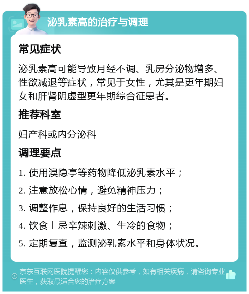 泌乳素高的治疗与调理 常见症状 泌乳素高可能导致月经不调、乳房分泌物增多、性欲减退等症状，常见于女性，尤其是更年期妇女和肝肾阴虚型更年期综合征患者。 推荐科室 妇产科或内分泌科 调理要点 1. 使用溴隐亭等药物降低泌乳素水平； 2. 注意放松心情，避免精神压力； 3. 调整作息，保持良好的生活习惯； 4. 饮食上忌辛辣刺激、生冷的食物； 5. 定期复查，监测泌乳素水平和身体状况。