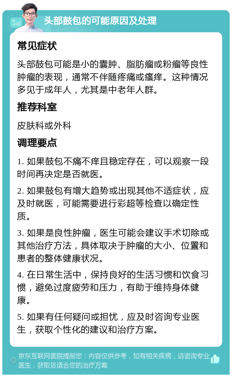 头部鼓包的可能原因及处理 常见症状 头部鼓包可能是小的囊肿、脂肪瘤或粉瘤等良性肿瘤的表现，通常不伴随疼痛或瘙痒。这种情况多见于成年人，尤其是中老年人群。 推荐科室 皮肤科或外科 调理要点 1. 如果鼓包不痛不痒且稳定存在，可以观察一段时间再决定是否就医。 2. 如果鼓包有增大趋势或出现其他不适症状，应及时就医，可能需要进行彩超等检查以确定性质。 3. 如果是良性肿瘤，医生可能会建议手术切除或其他治疗方法，具体取决于肿瘤的大小、位置和患者的整体健康状况。 4. 在日常生活中，保持良好的生活习惯和饮食习惯，避免过度疲劳和压力，有助于维持身体健康。 5. 如果有任何疑问或担忧，应及时咨询专业医生，获取个性化的建议和治疗方案。